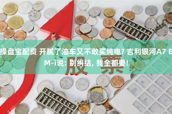 操盘宝配资 开腻了油车又不敢买纯电? 吉利银河A7 EM-i说: 别纠结, 我全都要!