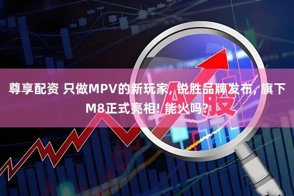 尊享配资 只做MPV的新玩家, 锐胜品牌发布, 旗下M8正式亮相! 能火吗?