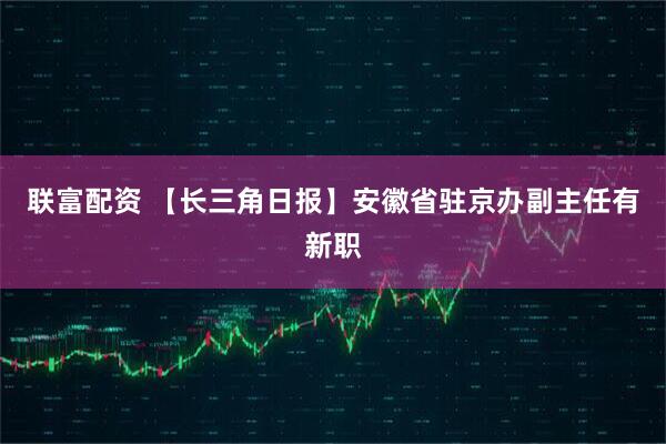 联富配资 【长三角日报】安徽省驻京办副主任有新职