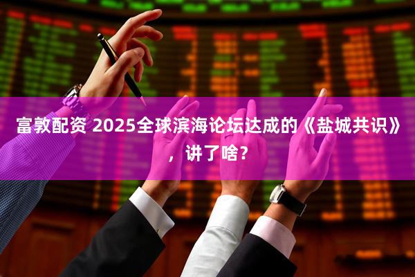 富敦配资 2025全球滨海论坛达成的《盐城共识》，讲了啥？
