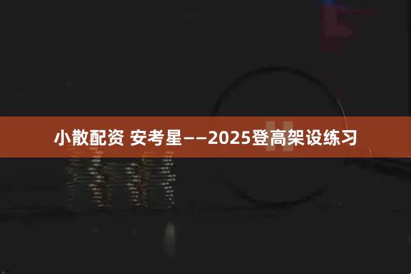小散配资 安考星——2025登高架设练习