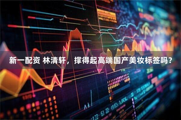 新一配资 林清轩，撑得起高端国产美妆标签吗？