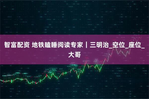 智富配资 地铁瞌睡阅读专家|三明治_空位_座位_大哥