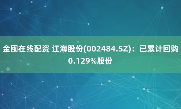 金囤在线配资 江海股份(002484.SZ)：已累计回购0.129%股份